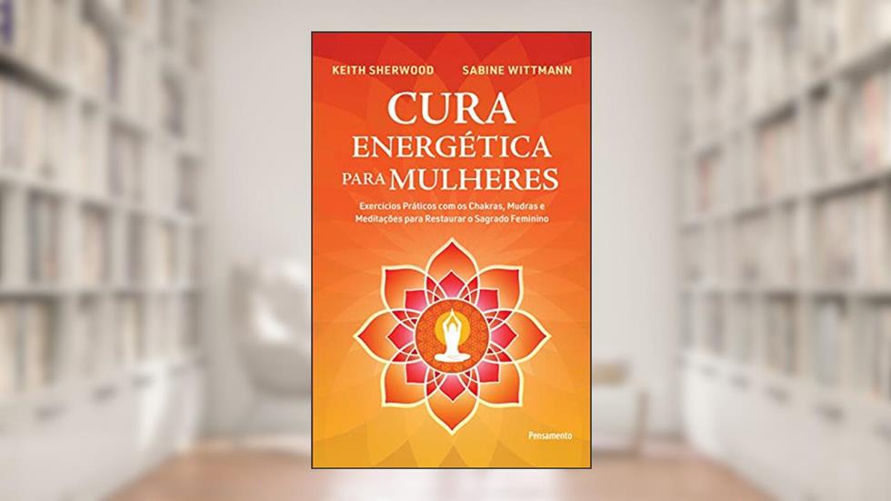 Cura Energética Para Mulheres: Exercícios Práticos com os Chakras, Mudras e Meditações Para Restaurar o Sagrado Feminino, do autor Keith Sherwood; Sabine Wittman