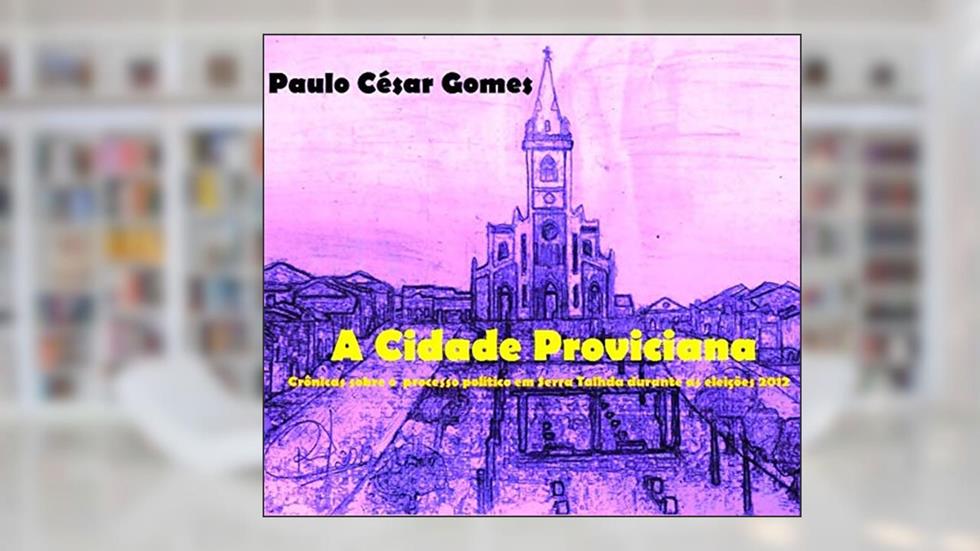 A CIDADE PROVINCIANA: Crônicas sobre o processo político em Serra durante as eleições 2012, do autor Paulo César Gomes