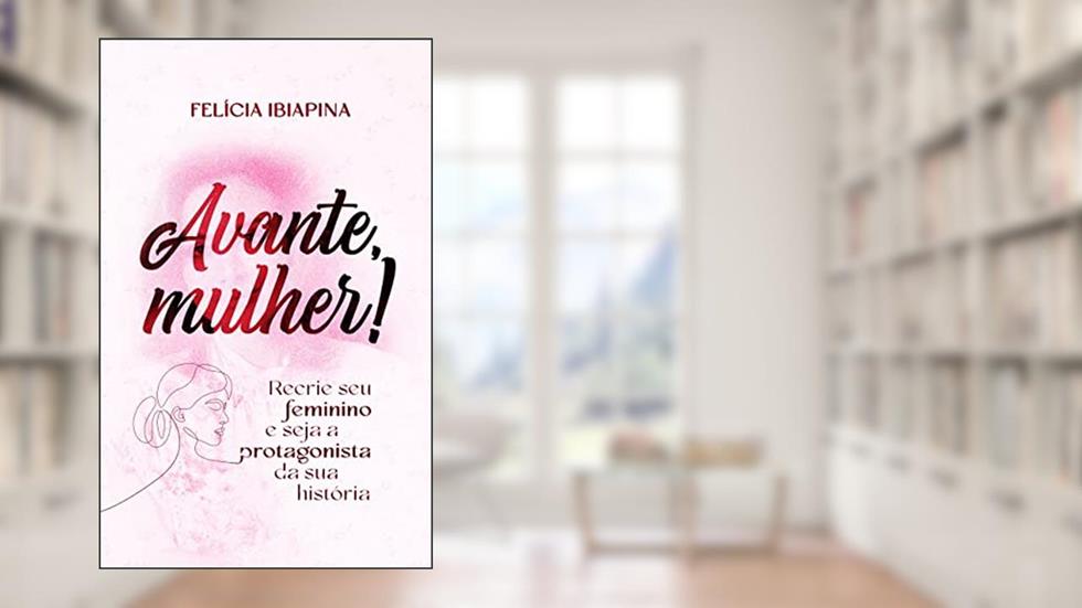 Avante, Mulher!: Recrie seu feminino e seja a protagonista da sua história, do autor Felícia Ibiapina