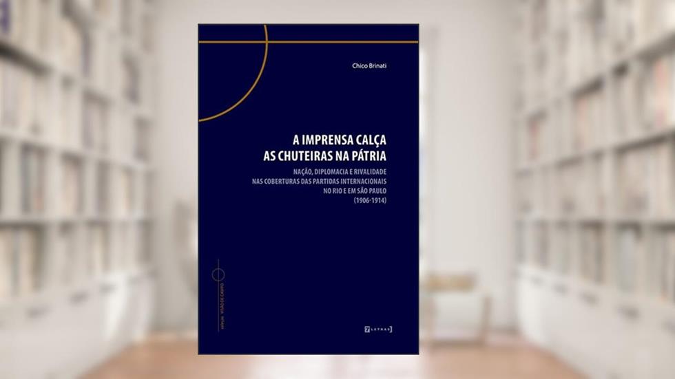 A Imprensa Calça as Chuteiras na Pátria: Nação, Diplomacia e Rivalidade nas Coberturas das Partidas Internacionais no Rio e em São Paulo (1906-1914), do autor Chico Brinati