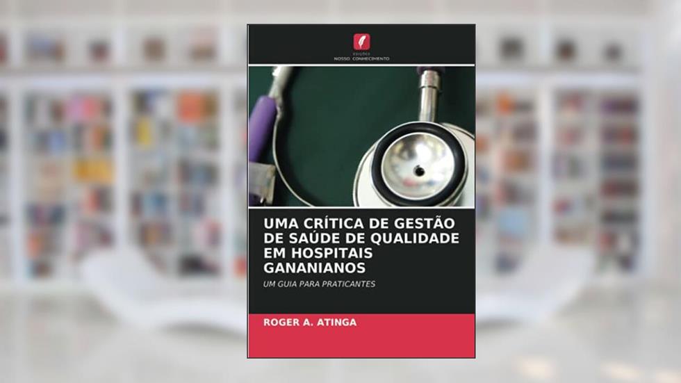 UMA CRÍTICA DE GESTÃO DE SAÚDE DE QUALIDADE EM HOSPITAIS GANANIANOS: UM GUIA PARA PRATICANTES, do autor Roger A. Atinga