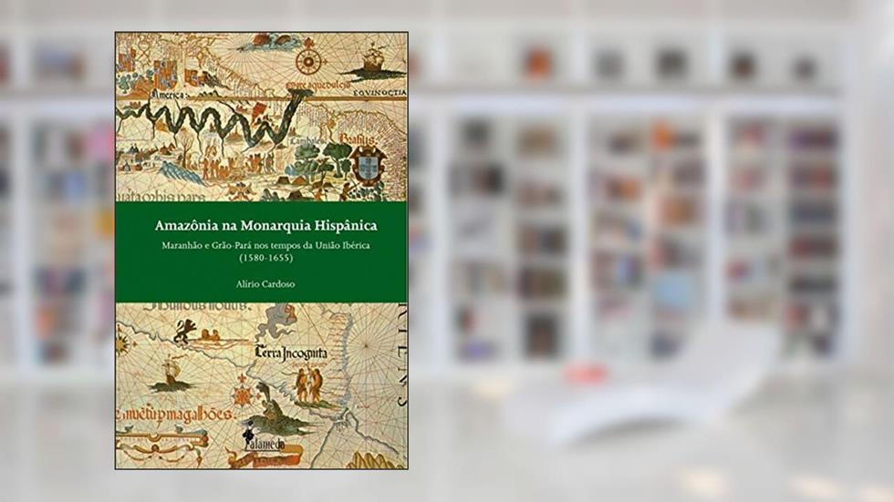 Amazônia na Monarquia Hispânica: Maranhão e Grão-Pará nos Tempos da União Ibérica (1580-1655), do autor Alírio Cardoso