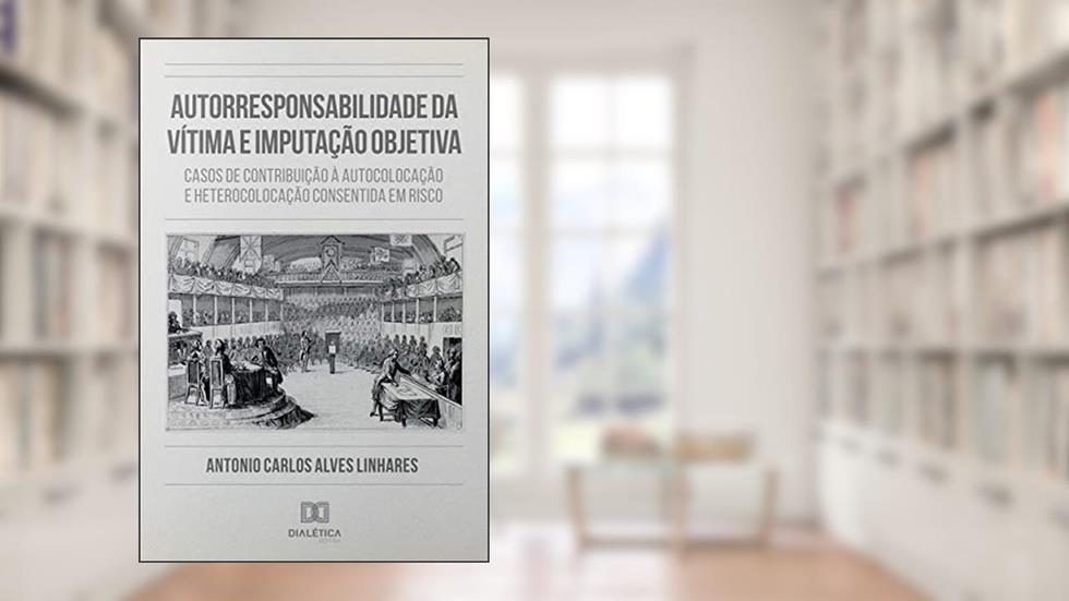 Autorresponsabilidade da Vítima e Imputação Objetiva: casos de contribuição à autocolocação e heterocolocação consentida em risco, do autor Antonio Carlos Alves Linhares