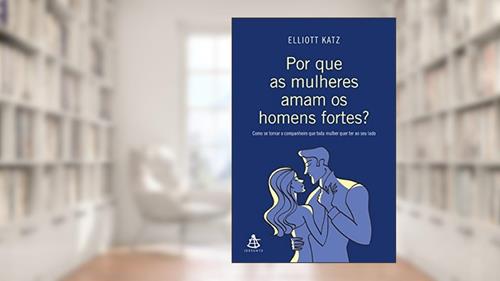 Capa de Por que as mulheres aman os homens fortes?: Como se tornar o companheiro que toda mulher quer ter ao seu lado, do autor Elliott Katz