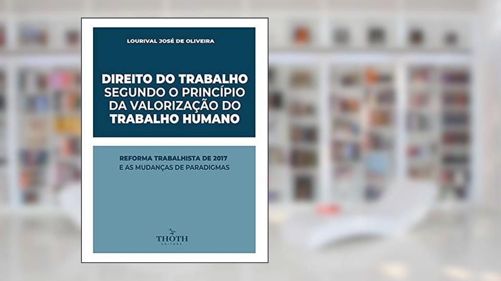 DIREITO DO TRABALHO SEGUNDO O PRINCÍPIO DA VALORIZAÇÃO DO TRABALHO HUMANO: REFORMA TRABALHISTA DE 2017 E AS MUDANÇAS DE PARADIGMAS, do autor Lourival José de Oliveira