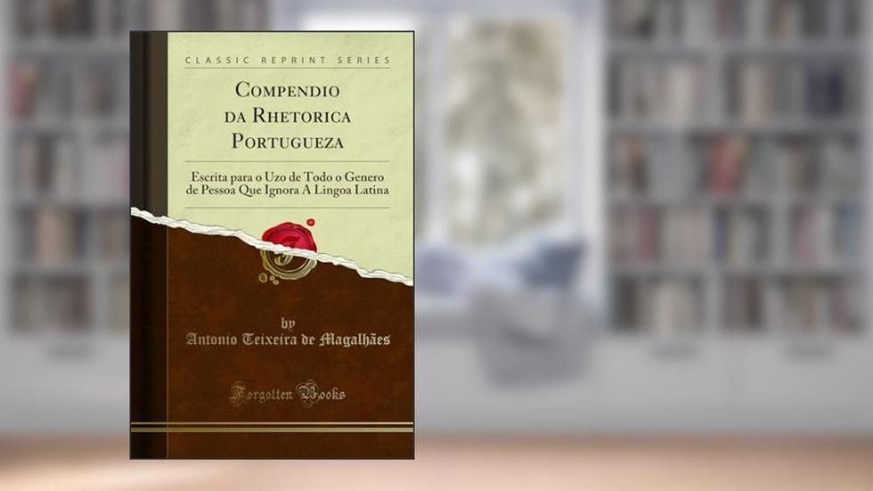 Compendio da Rhetorica Portugueza: Escrita para o Uzo de Todo o Genero de Pessoa Que Ignora A Lingoa Latina (Classic Reprint), do autor Antonio Teixeira de Magalhães
