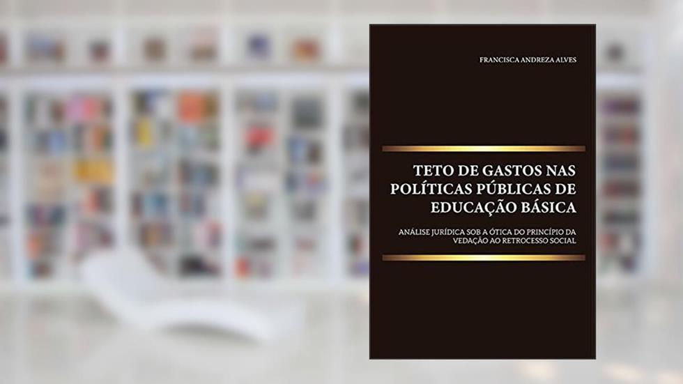 Teto de gastos nas políticas públicas de educação básica: análise jurídica sob a ótica do princípio da vedação ao retrocesso social, do autor Francisca Andreza Alves
