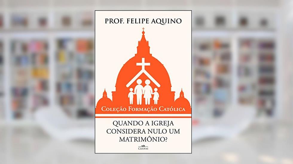 Quando a Igreja Considera Nulo Um Matrimônio?, do autor Prof. Felipe Aquino