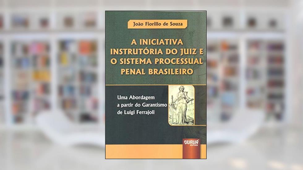 Iniciativa Instrutória do Juiz e o Sistema Processual Penal Brasileiro, A - Uma Abordagem a partir do Garantismo de Luigi Ferrajoli, do autor João Fiorillo de Souza