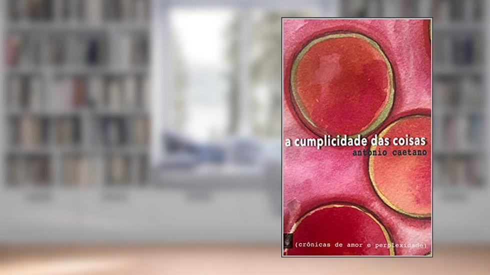 A Cumplicidade das Coisas (Crônicas de amor e perplexidade Livro 1), do autor Antonio Caetano