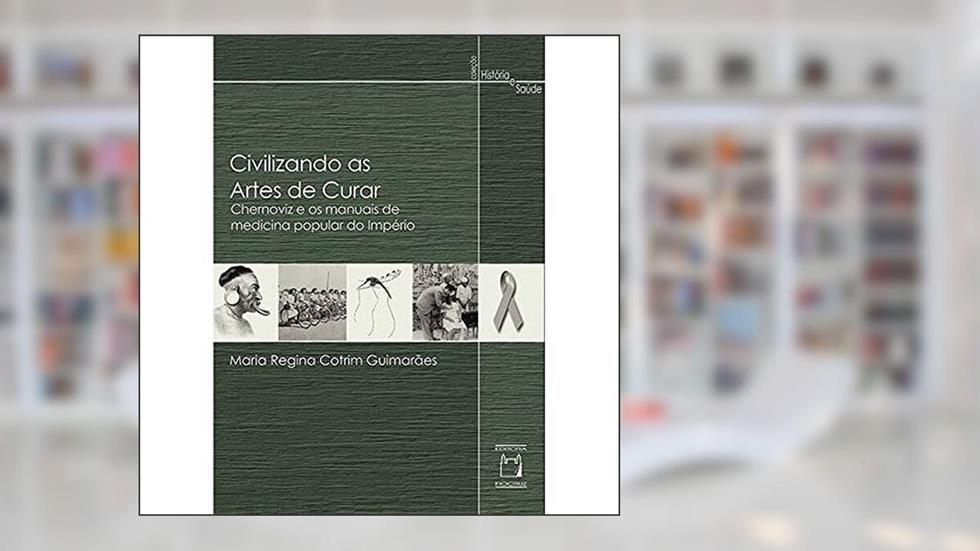 Civilizando as artes de curar: Chernoviz e os manuais de medicina popular do Império, do autor Maria Regina Cotrim Guimarães