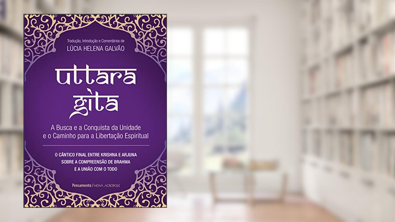 Uttara Gita: A busca e a conquista da unidade e o caminho para a libertação espiritual, do autor Lúcia Helena Galvão