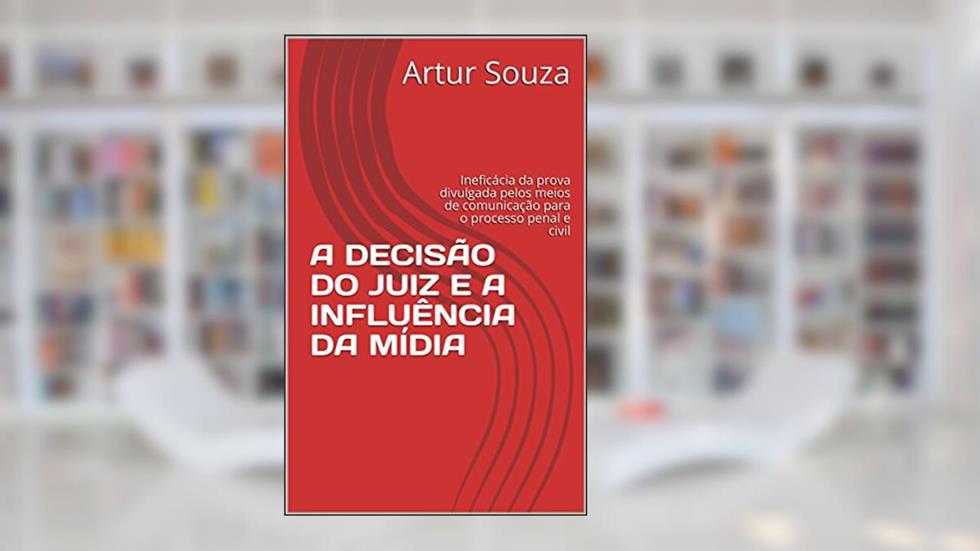 A DECISÃO DO JUIZ E A INFLUÊNCIA DA MÍDIA: Ineficácia da prova divulgada pelos meios de comunicação para o processo penal e civil, do autor Artur Souza