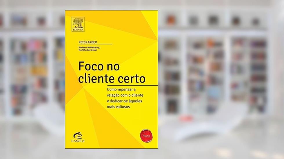 Foco no Cliente Certo. Como Repensar a Relação com o Cliente e Dedicar-se Aqueles Mais Valiosos, do autor Peter Fader