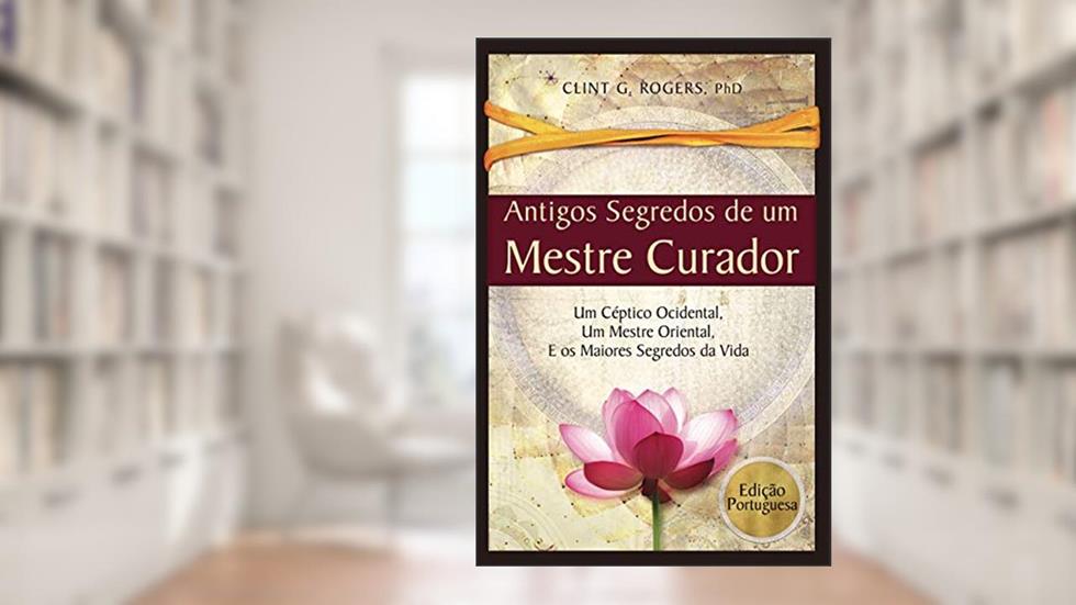 Antigos Segredos de um Mestre Curador: Um Céptico Ocidental, Um Mestre Oriental, E os Maiores Segredos da Vida, do autor Clint G. Rogers