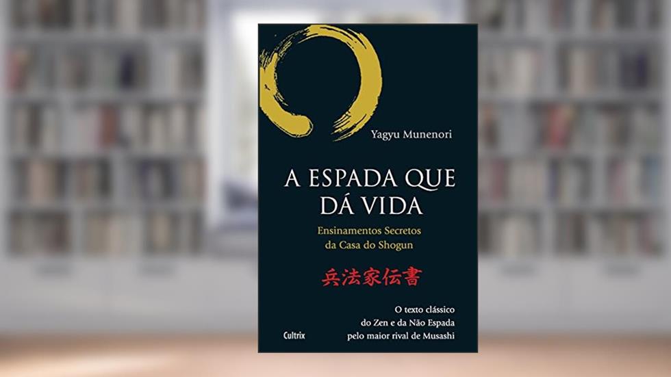 A Espada que dá Vida: Ensinamentos Secretos da Casa de Shogun - O Texto Clássico do zen e da Não Espada Pelo Maior Rival de Musashi, do autor Yagyu Munenori