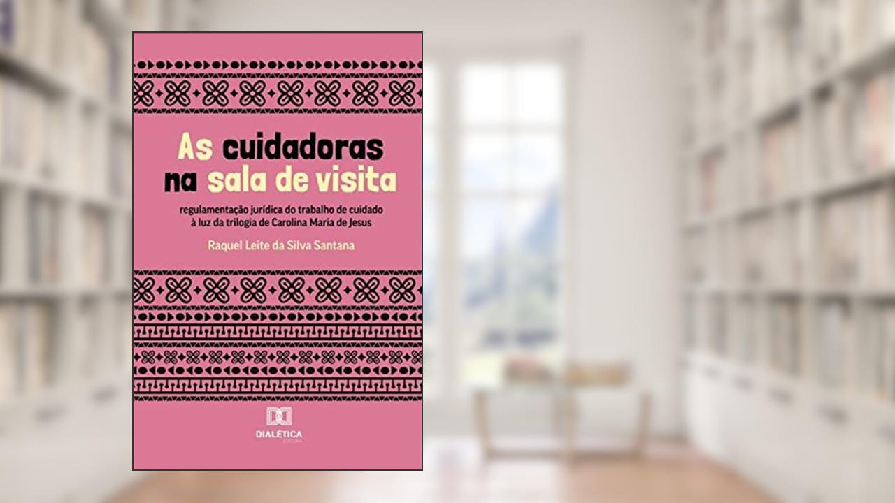 As cuidadoras na sala de visita: regulamentação jurídica do trabalho de cuidado à luz da trilogia de Carolina Maria de Jesus, do autor Raquel Leite da Silva Santana