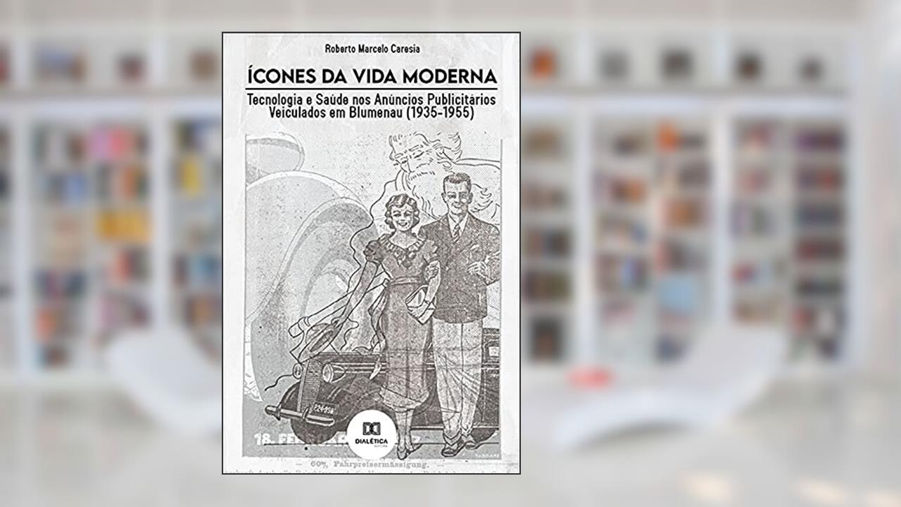 Ícones da Vida Moderna: Tecnologia e Saúde nos Anúncios Publicitários Veiculados em Blumenau (1935-1955), do autor Roberto Marcelo Caresia