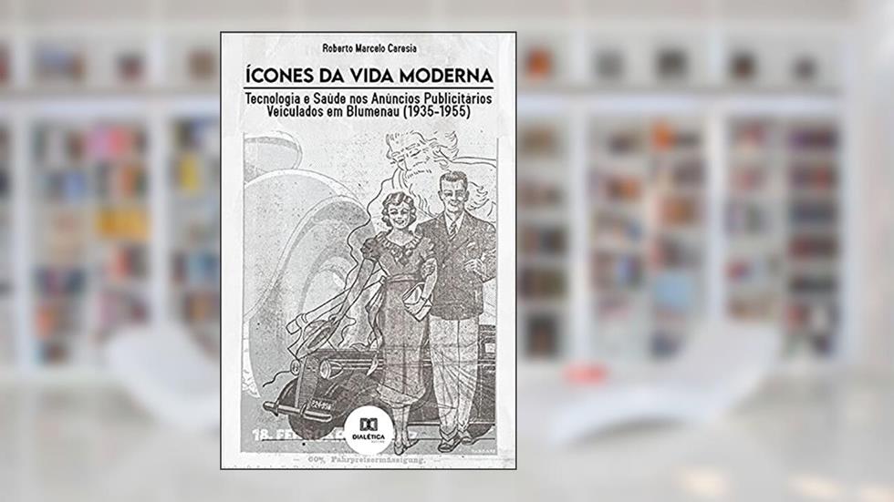 Ícones da Vida Moderna: Tecnologia e Saúde nos Anúncios Publicitários Veiculados em Blumenau (1935-1955), do autor Roberto Marcelo Caresia