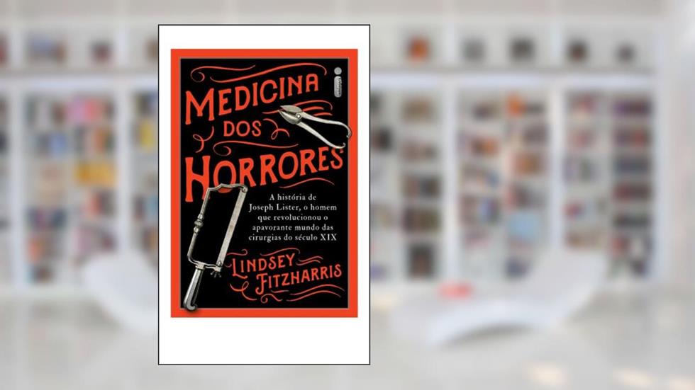 Medicina Dos Horrores: A História De Joseph Lister, O Homem Que Revolucionou O Apavorante Mundo Das Cirurgias Do Século XIX, do autor Lindsey Fitzharris