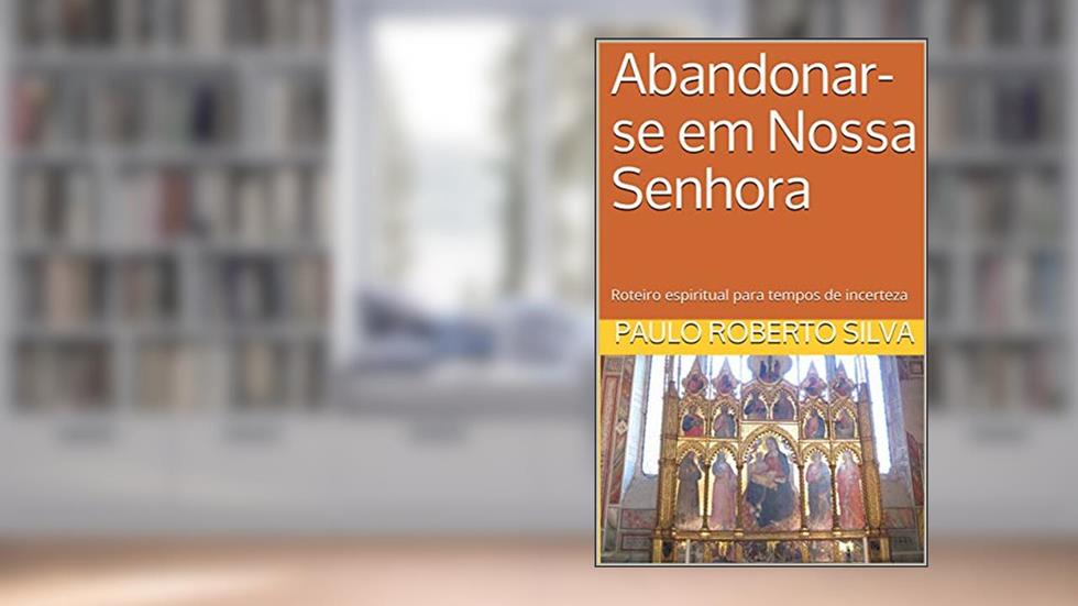 Abandonar-se em Nossa Senhora: Roteiro espiritual para tempos de incerteza, do autor Paulo Roberto Silva
