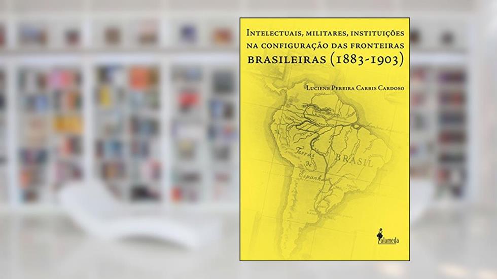 Intelectuais, Militares, Instituições na Configuração das Fronteiras Brasileiras (1883-1903), do autor Luciene Pereira Carris Cardoso