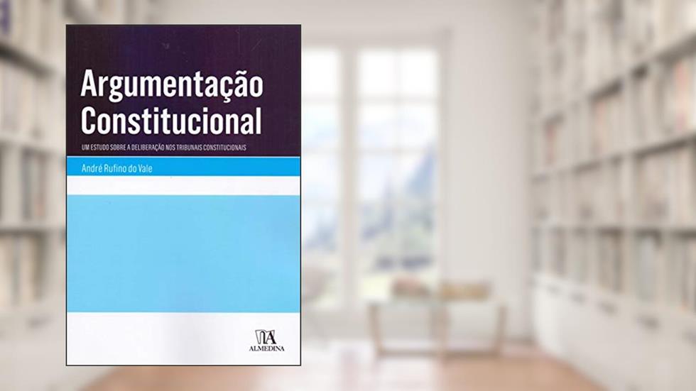 Argumentação Constitucional: um Estudo Sobre a Deliberação nos Tribunais Constitucionais, do autor André Rufino do Vale