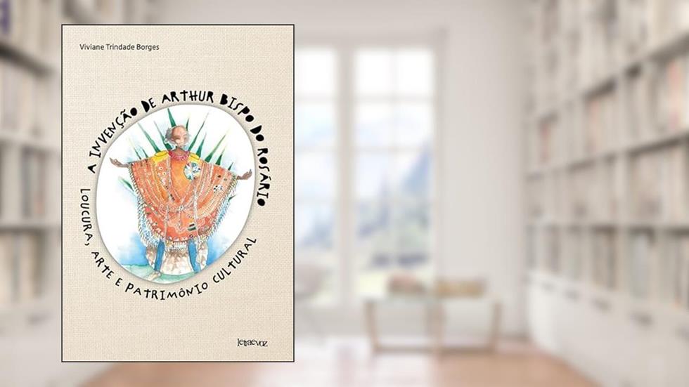A invenção de Arthur Bispo do Rosário: Loucura, arte e patrimônio cultural, do autor Viviane Trindade Borges