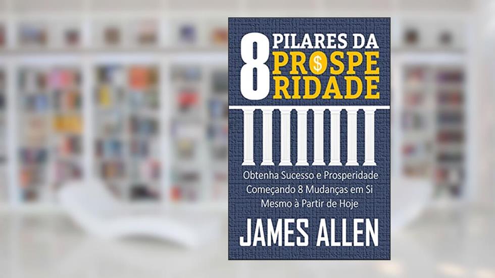 OS 8 PILARES DA PROSPERIDADE: Obtenha Sucesso e Prosperidade Começando 8 Mudanças em Si Mesmo à Partir de Hoje, do autor JAMES ALLEN