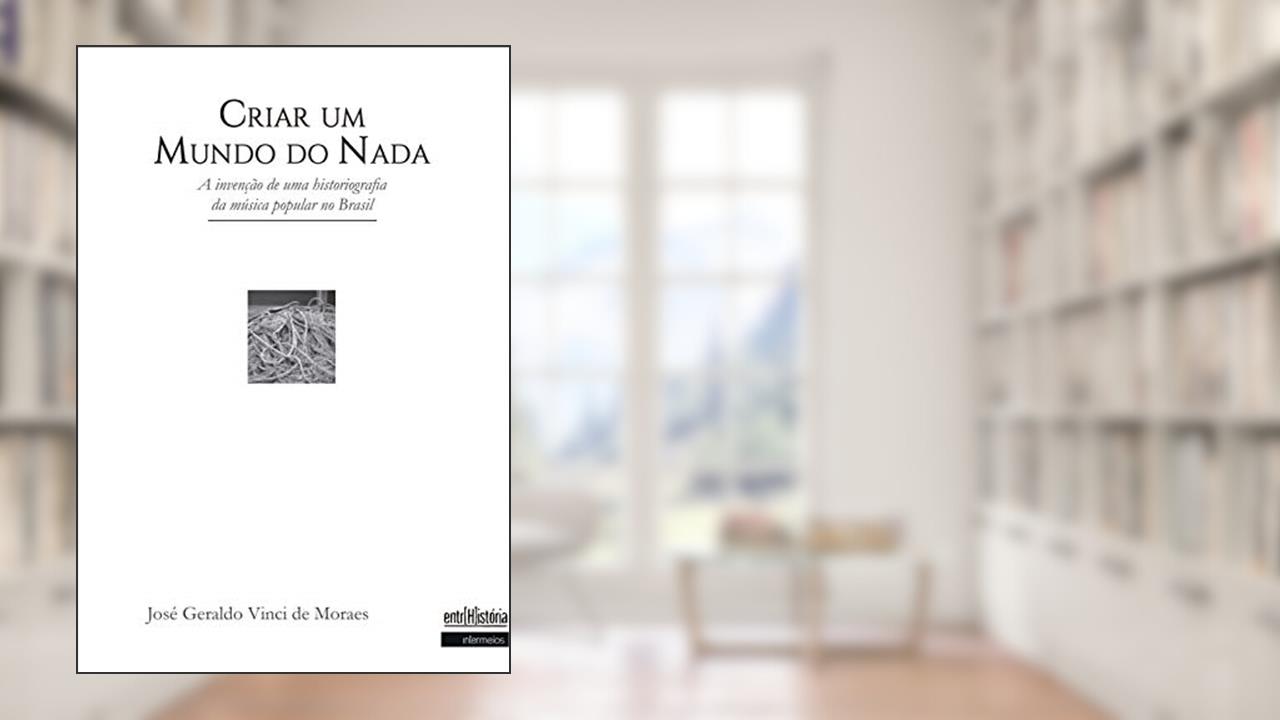 Criar Um Mundo do Nada. A Invenção de Uma Historiografia da Música Popular no Brasil, do autor José Geraldo Vinci De Moraes