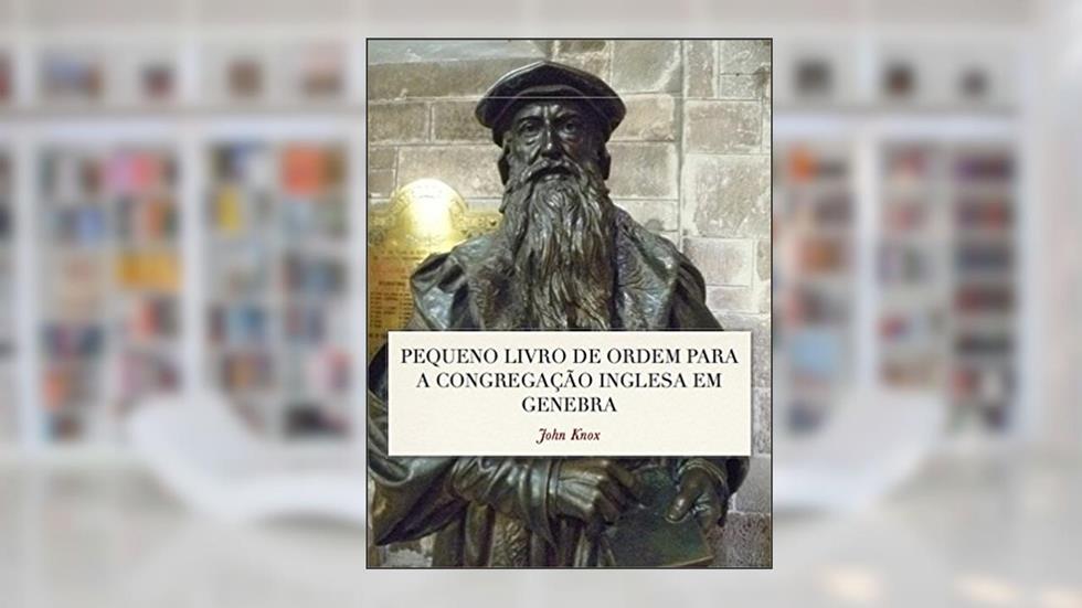 Pequeno Livro de Ordem: A Forma das orações e Ministração dos Sacramentos para a Congregação Inglesa em Genebra, do autor John Knox