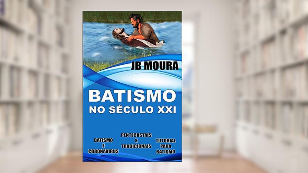 BATISMO NO SÉCULO XXI: Batismo e Coronavirus; Pentecostais x Tradicionais; Tutorial para Batismo, do autor JB Moura