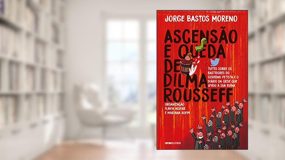 Ascensão e Queda de Dilma Rousseff: Tuítes sobre os bastidores do governo petista e o diário da crise que levou à sua ruína, do autor Jorge Bastos Moreno