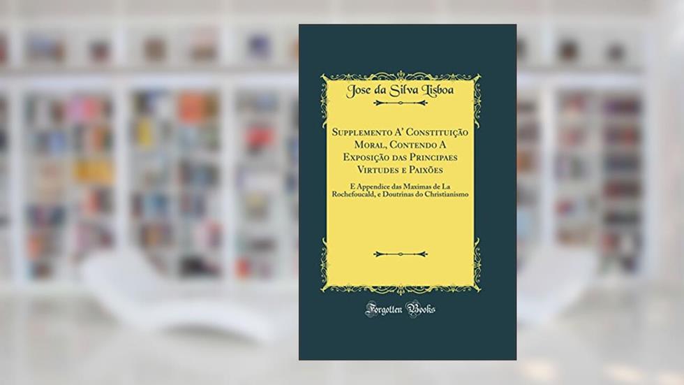 Supplemento A' Constituição Moral, Contendo A Exposição das Principaes Virtudes e Paixões: E Appendice das Maximas de La Rochefoucald, e Doutrinas do Christianismo (Classic Reprint), do autor Jose da Silva Lisboa