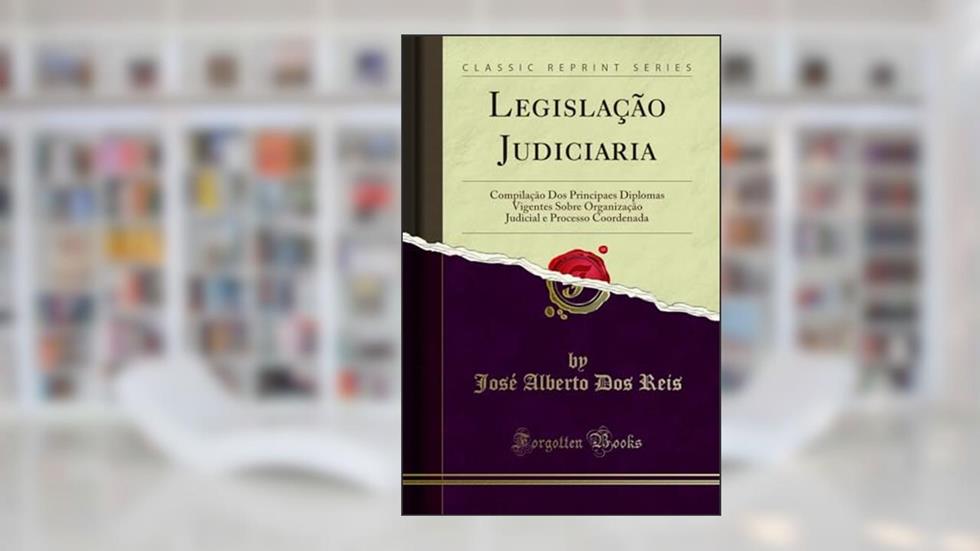 Legislação Judiciaria: Compilação Dos Principaes Diplomas Vigentes Sobre Organização Judicial e Processo Coordenada (Classic Reprint), do autor José Alberto Dos Reis