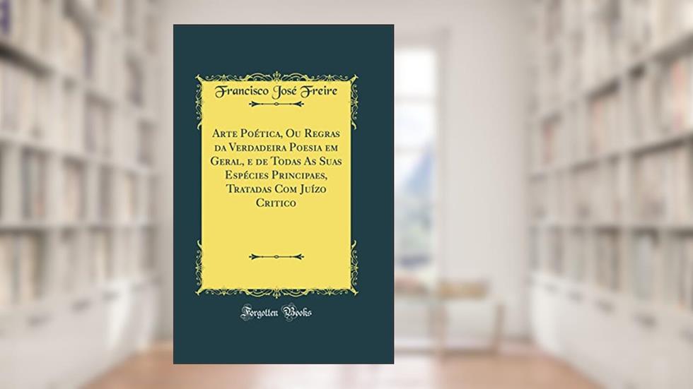 Arte Poética, Ou Regras da Verdadeira Poesia em Geral, e de Todas As Suas Espécies Principaes, Tratadas Com Juízo Critico (Classic Reprint), do autor Francisco José Freire