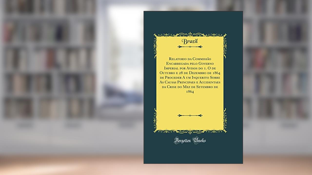 Relatorio da Commissão Encarregada pelo Governo Imperial por Avisos do 1. O de Outubro e 28 de Dezembro de 1864 de Proceder A um Inquerito Sobre As Causas Principaes e Accidentaes da Crise do Mez de, do autor Brazil