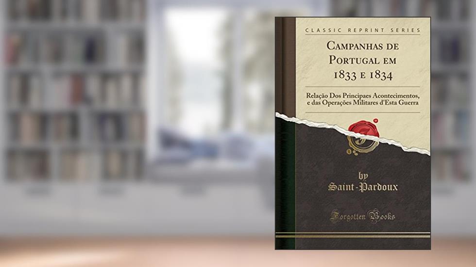 Campanhas de Portugal em 1833 e 1834: Relação Dos Principaes Acontecimentos, e das Operações Militares d'Esta Guerra (Classic Reprint), do autor Saint-Pardoux Saint-Pardoux