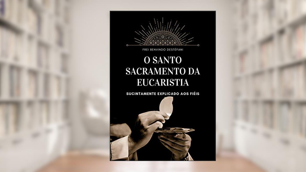 O Santo Sacramento da Eucaristia: Sucintamente Explicado aos Fiéis, do autor Frei Benvindo Destéfani