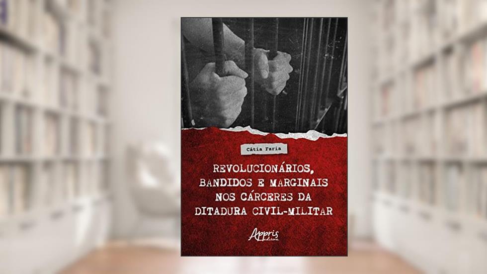 Revolucionários, Bandidos e Marginais nos Cárceres da Ditadura Civil-Militar, do autor Cátia Faria