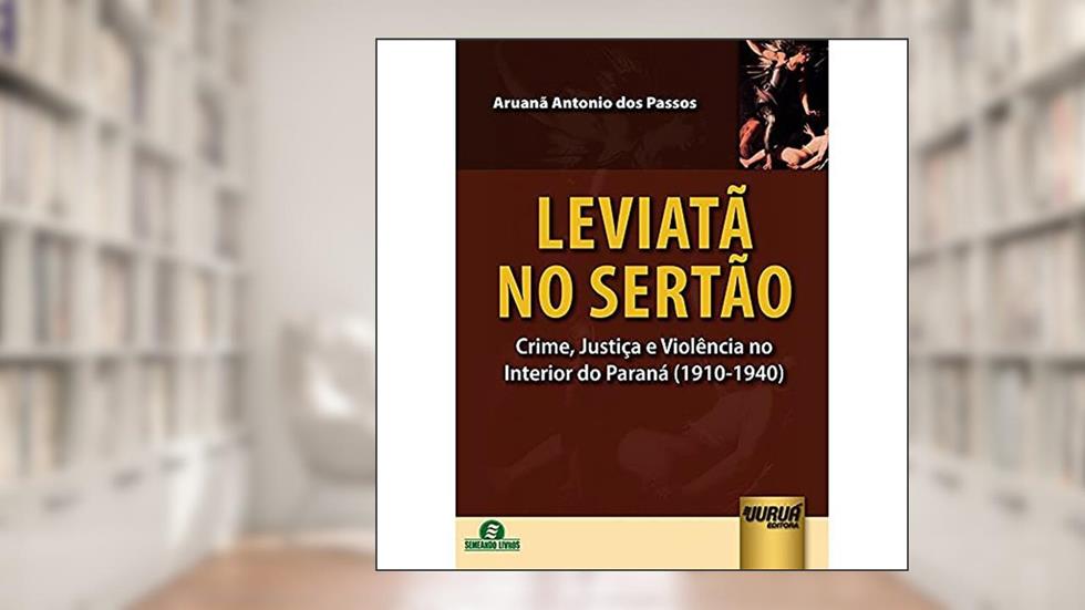 Leviatã no Sertão - Crime, Justiça e Violência no Interior do Paraná (1910-1940), do autor Aruanã Antonio dos Passos