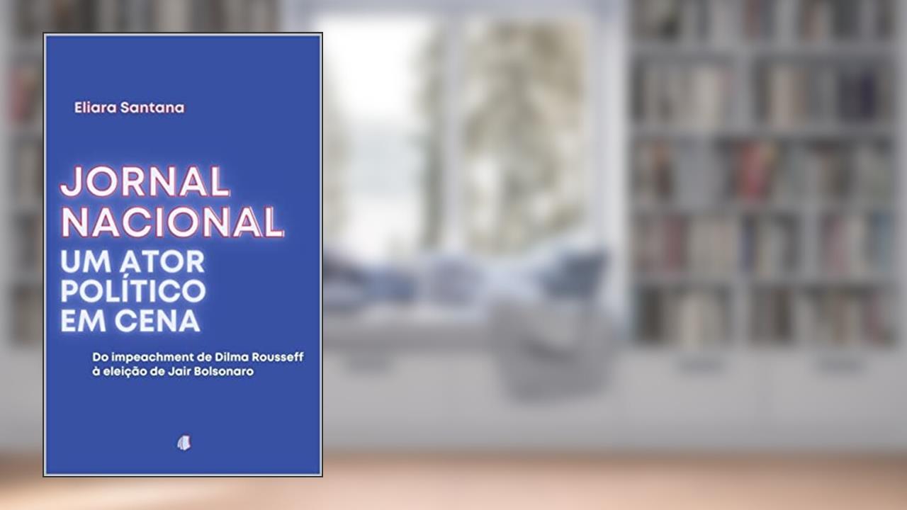 Jornal Nacional, um ator político em cena: Do impeachment de Dilma Rousseff à eleição de Jair Bolsonaro, do autor Eliara Santana