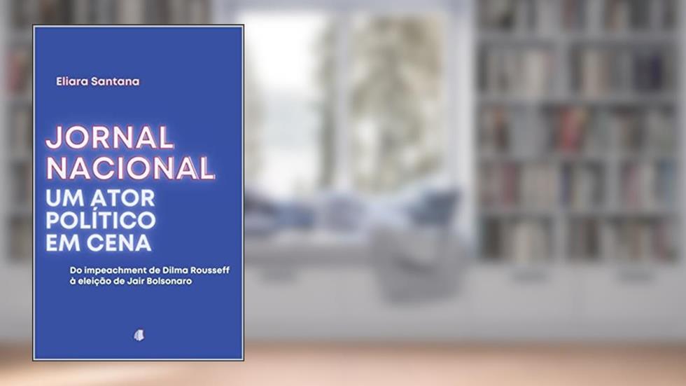 Jornal Nacional, um ator político em cena: Do impeachment de Dilma Rousseff à eleição de Jair Bolsonaro, do autor Eliara Santana