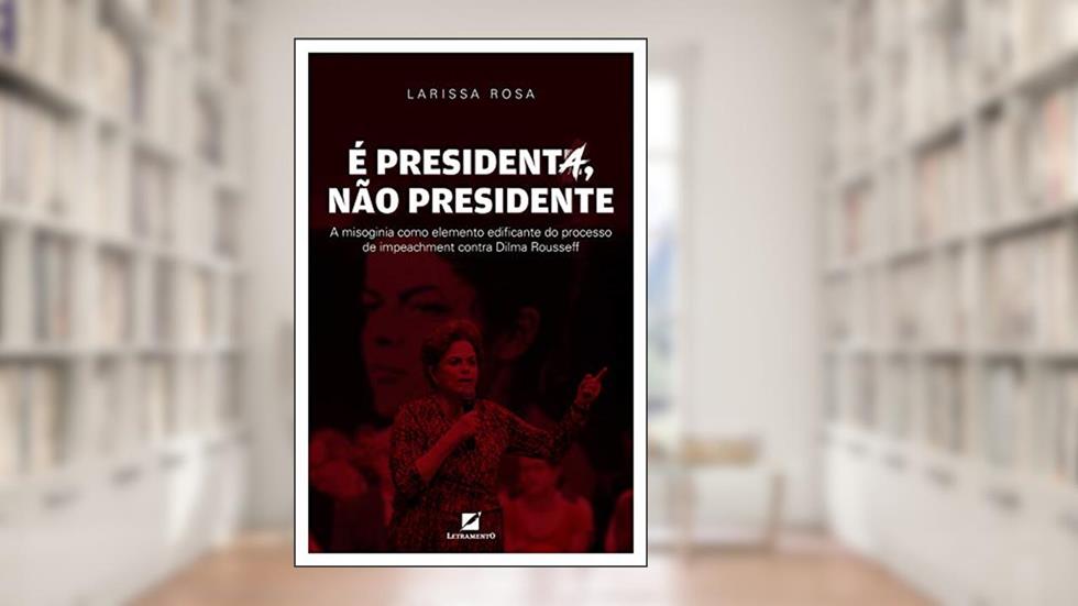 É presidenta, não presidente: A misoginia como elemento discursivo edificante do processo de impeachment contra Dilma Rousseff, do autor Larissa Rosa