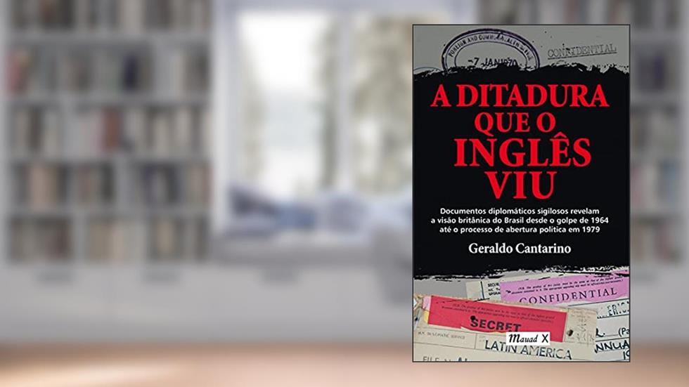 A Ditadura que o Inglês viu: Documentos Diplomáticos Sigilosos Revelam a Visão Britânica do Brasil Desde o Golpe de 1964 Até o Processo de Abertura Política em 1979, do autor Geraldo Cantarino