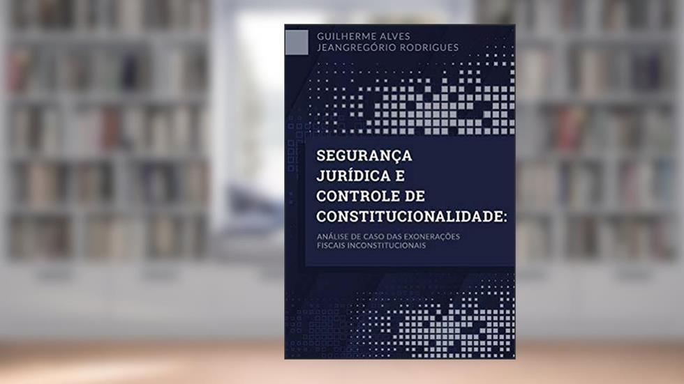 Segurança Jurídica E Controle De Constitucionalidade: Análise de caso das exonerações fiscais inconstitucionais, do autor Guilherme Alves Jeangregório Rodrigues