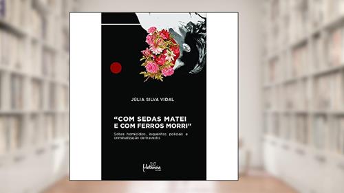 Capa de Com Sedas Matei e com Ferros Morri: Sobre Homicídios, Inquéritos Policiais e Criminalização de Travestis, do autor Júlia Silva Vidal