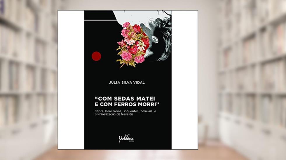 Com Sedas Matei e com Ferros Morri: Sobre Homicídios, Inquéritos Policiais e Criminalização de Travestis, do autor Júlia Silva Vidal