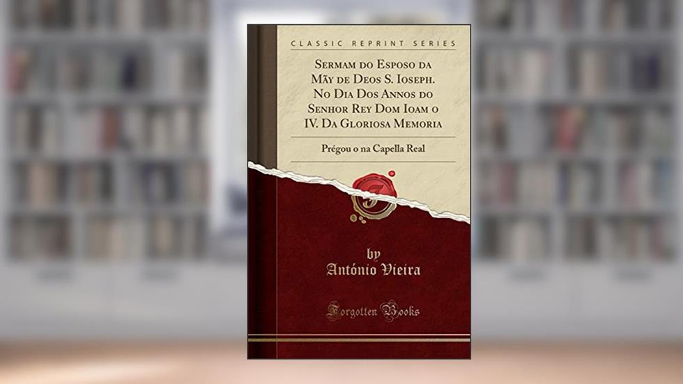 Sermam do Esposo da Mãy de Deos S. Ioseph. No Dia Dos Annos do Senhor Rey Dom Ioam o IV. Da Gloriosa Memoria: Prégou o na Capella Real (Classic Reprint), do autor António Vieira