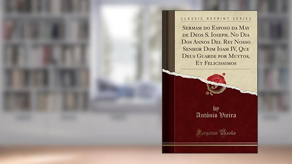 Sermam do Esposo da May de Deos S. Ioseph. No Dia Dos Annos Del Rey Nosso Senhor Dom Ioam IV, Que Deus Guarde por Muytos, Et Felicissimos (Classic Reprint), do autor António Vieira